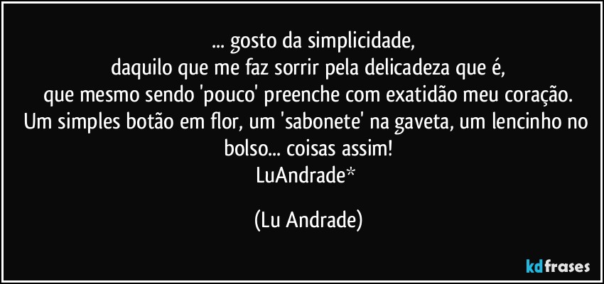 ❤ ... gosto da simplicidade,
daquilo que me faz sorrir pela delicadeza que é,
que mesmo sendo 'pouco' preenche com exatidão meu coração.
Um simples botão em flor, um 'sabonete' na gaveta, um lencinho no bolso... coisas assim!
LuAndrade* (Lu Andrade)