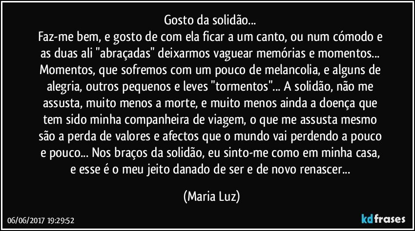 Gosto da solidão... 
Faz-me bem, e gosto de com ela ficar a um canto, ou num cómodo e as duas ali "abraçadas" deixarmos vaguear memórias e momentos... Momentos, que sofremos com um pouco de melancolia, e alguns de alegria, outros pequenos e leves "tormentos"... A solidão, não me assusta, muito menos a morte, e muito menos ainda a doença que tem sido minha companheira de viagem, o que me assusta mesmo são a perda de valores e afectos que o mundo vai perdendo a pouco e pouco... Nos braços da solidão, eu sinto-me como em minha casa,  e esse é o meu jeito danado de ser e de novo renascer... (Maria Luz)