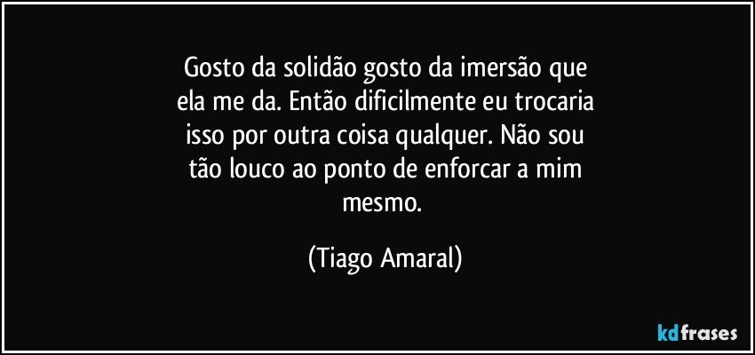 Gosto da solidão gosto da imersão que
ela me da. Então dificilmente eu trocaria
isso por outra coisa qualquer. Não sou
tão louco ao ponto de enforcar a mim
mesmo. (Tiago Amaral)