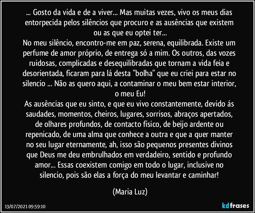 ... Gosto da vida e de a viver... Mas muitas vezes, vivo os meus dias entorpecida pelos silêncios que procuro e as ausências que existem ou as que eu optei ter...
No meu silêncio, encontro-me em paz, serena, equilibrada. Existe um perfume de amor próprio, de entrega só a mim. Os outros, das vozes ruidosas, complicadas e desequilibradas que tornam a vida feia e desorientada, ficaram para lá desta "bolha" que eu criei para estar no silencio ... Não as quero aqui, a contaminar o meu bem estar interior, o meu Eu!
As ausências que eu sinto, e que eu vivo constantemente, devido ás saudades, momentos, cheiros, lugares, sorrisos, abraços apertados, de olhares profundos, de contacto físico, de beijo ardente ou repenicado, de uma alma que conhece a outra e que a quer manter no seu lugar eternamente, ah, isso são pequenos presentes divinos que Deus me deu embrulhados em verdadeiro, sentido e profundo amor... Essas coexistem comigo em todo o lugar, inclusive no silencio, pois são elas a força do meu levantar e caminhar! (Maria Luz)