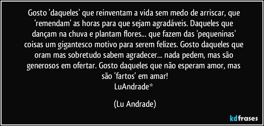 Gosto 'daqueles' que reinventam a vida sem medo de arriscar, que 'remendam' as horas para que sejam agradáveis. Daqueles que dançam na chuva e plantam flores... que fazem das 'pequeninas' coisas um gigantesco motivo para serem felizes. Gosto daqueles que oram mas sobretudo sabem agradecer... nada pedem, mas são generosos em ofertar. Gosto daqueles que não esperam amor, mas são 'fartos' em amar!
LuAndrade* (Lu Andrade)