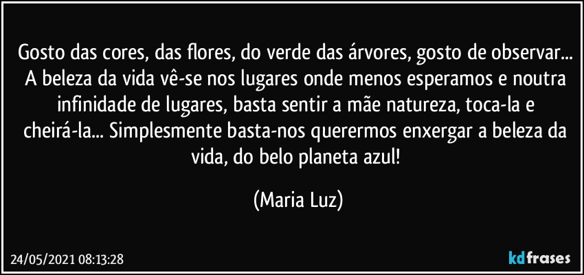 Gosto das cores, das flores, do verde das árvores, gosto de observar... A beleza da vida vê-se nos lugares onde menos esperamos e noutra infinidade de lugares, basta sentir a mãe natureza, toca-la e cheirá-la... Simplesmente basta-nos querermos enxergar a beleza da vida, do belo planeta azul! (Maria Luz)