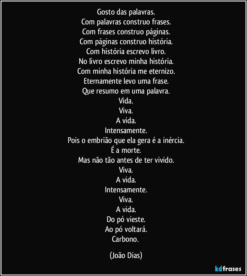 Gosto das palavras.
Com palavras construo frases.
Com frases construo páginas.
Com páginas construo história.
Com história escrevo livro.
No livro escrevo minha história.
Com minha história me eternizo.
Eternamente levo uma frase.
Que resumo em uma palavra.
Vida.
Viva.
A vida.
Intensamente.
Pois o embrião que ela gera é a inércia.
É a morte.
Mas não tão antes de ter vivido.
Viva.
A vida.
Intensamente.
Viva.
A vida.
Do pó vieste.
Ao pó voltará.
Carbono. (João Dias)