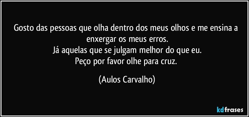 Gosto das pessoas que olha dentro dos meus olhos e me ensina a enxergar os meus erros.
Já aquelas que se julgam melhor do que eu.
Peço por favor olhe para cruz. (Aulos Carvalho)