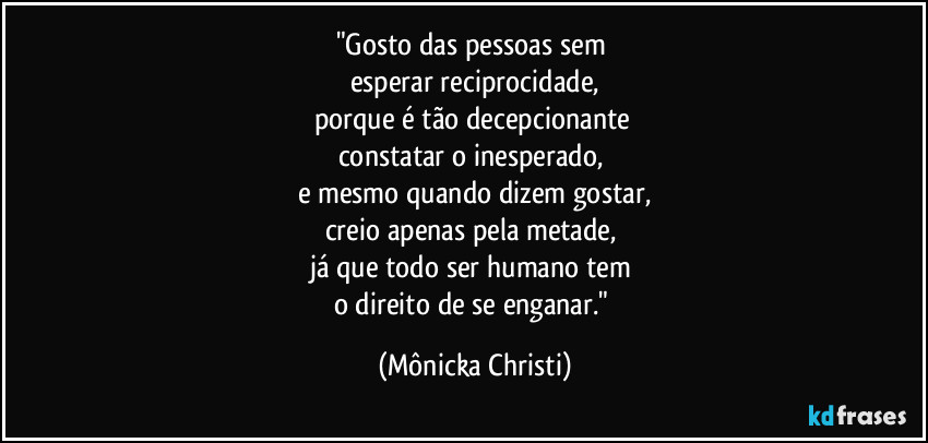 "Gosto das pessoas sem 
esperar reciprocidade,
porque é tão decepcionante 
constatar o inesperado, 
e mesmo quando dizem gostar,
creio apenas pela metade, 
já que todo ser humano tem 
o direito de se enganar." (Mônicka Christi)