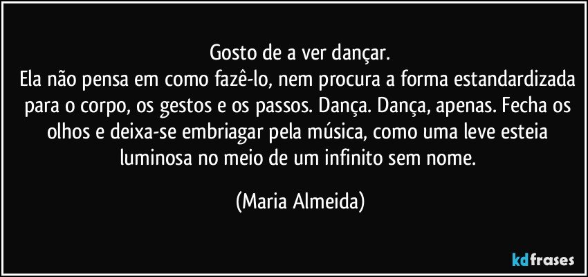 Gosto de a ver dançar.
Ela não pensa em como fazê-lo, nem procura a forma estandardizada para o corpo, os gestos e os passos. Dança. Dança, apenas. Fecha os olhos e deixa-se embriagar pela música, como uma leve esteia luminosa no meio de um infinito sem nome. (Maria Almeida)
