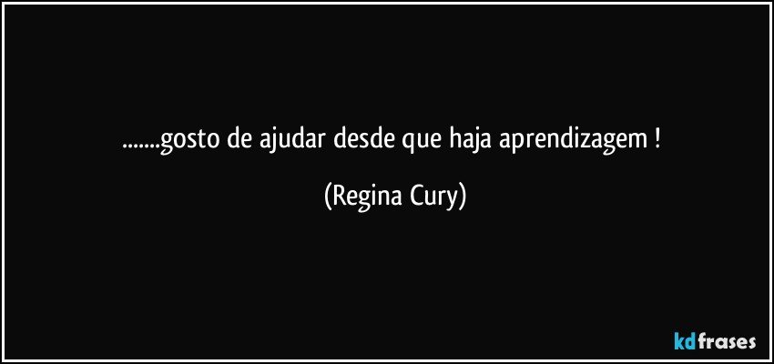 ...gosto de ajudar   desde que haja aprendizagem ! (Regina Cury)