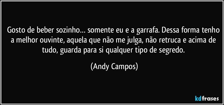 Gosto de beber sozinho… somente eu e a garrafa. Dessa forma tenho a melhor ouvinte, aquela que não me julga, não retruca e acima de tudo, guarda para si qualquer tipo de segredo. (Andy Campos)
