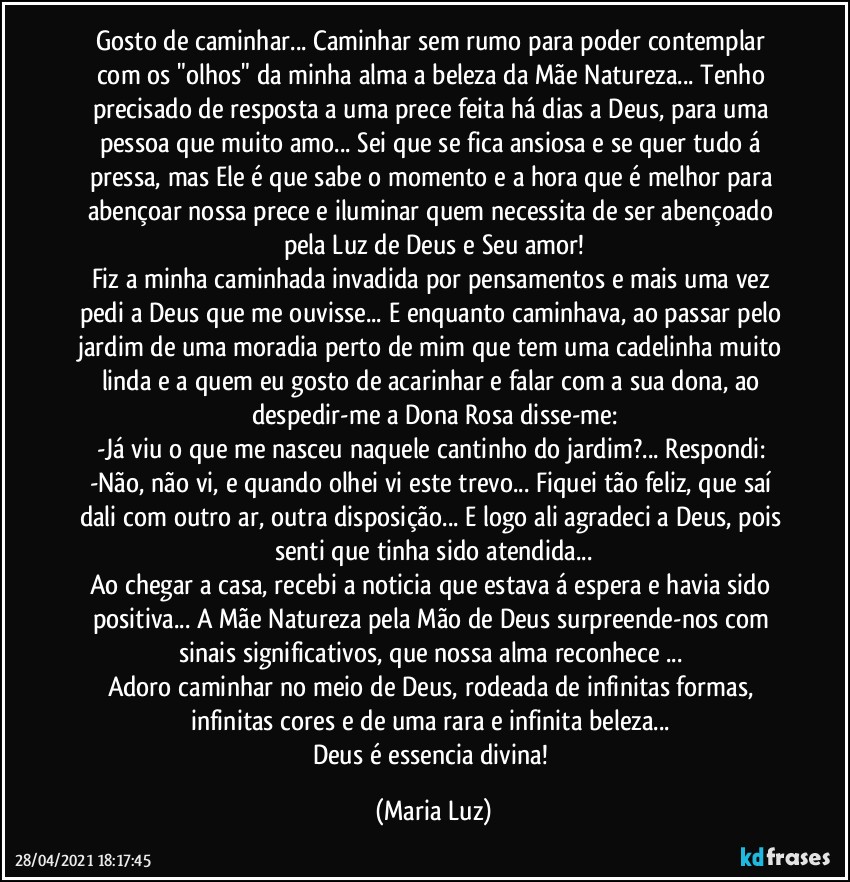 Gosto de caminhar... Caminhar sem rumo para poder contemplar com os "olhos" da minha alma a beleza da Mãe Natureza... Tenho precisado de resposta a uma prece feita há dias a Deus, para uma pessoa que muito amo... Sei que se fica ansiosa e se quer tudo á pressa, mas Ele é que sabe o momento e a hora que é melhor para abençoar nossa prece e iluminar quem necessita de ser abençoado pela Luz de Deus e Seu amor!
Fiz a minha caminhada invadida por pensamentos e mais uma vez pedi a Deus que me ouvisse... E enquanto caminhava, ao passar pelo jardim de uma moradia perto de mim que tem uma cadelinha muito linda e a quem eu gosto de acarinhar e falar com a sua dona, ao despedir-me a Dona Rosa disse-me:
-Já viu o que me nasceu naquele cantinho do jardim?... Respondi: -Não, não vi, e quando olhei vi este trevo... Fiquei tão feliz, que saí dali com outro ar, outra disposição... E logo ali agradeci a Deus, pois senti que tinha sido atendida...
Ao chegar a casa, recebi a noticia que estava á espera e havia sido positiva... A Mãe Natureza pela Mão de Deus surpreende-nos com sinais significativos, que nossa alma reconhece ... 
Adoro caminhar no meio de Deus, rodeada de infinitas formas, infinitas cores e de uma rara e infinita beleza... 
Deus é essencia divina! (Maria Luz)