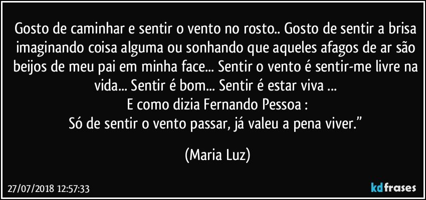 Gosto de caminhar e sentir o vento no rosto.. Gosto de sentir a brisa imaginando coisa alguma ou sonhando que aqueles afagos de ar são beijos de meu pai em minha face... Sentir o vento é sentir-me livre na vida... Sentir é bom... Sentir é estar viva ... 
E como dizia Fernando Pessoa :
Só de sentir o vento passar, já valeu a pena viver.” (Maria Luz)