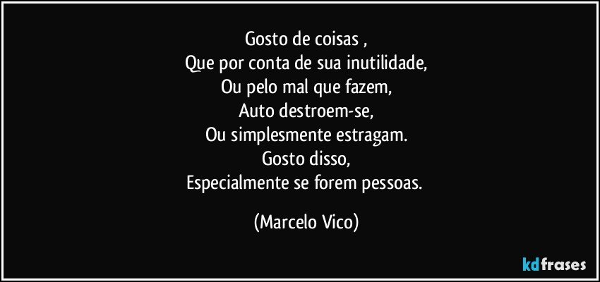 Gosto de coisas ,
Que por conta de sua inutilidade,
Ou pelo mal que fazem,
Auto destroem-se,
Ou simplesmente estragam.
Gosto disso,
Especialmente se forem pessoas. (Marcelo Vico)