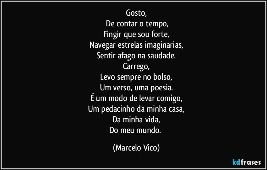 Gosto,
   De contar o tempo,
Fingir que sou forte,
Navegar estrelas imaginarias,
Sentir afago na saudade.
Carrego,
Levo sempre no bolso,
Um verso, uma poesia.
É um modo de levar comigo,
Um pedacinho da minha casa,
Da minha vida,
Do meu mundo. (Marcelo Vico)