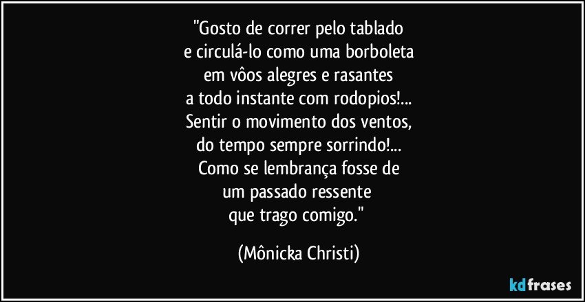 "Gosto de correr pelo tablado
e circulá-lo como uma borboleta
em vôos alegres e rasantes
a todo instante com rodopios!...
Sentir o movimento dos ventos,
do tempo sempre sorrindo!...
Como se lembrança fosse de
um passado ressente 
que trago comigo." (Mônicka Christi)