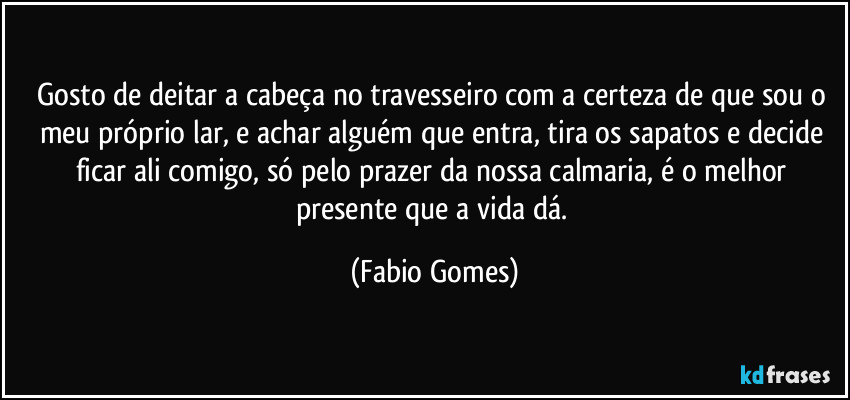 Gosto de deitar a cabeça no travesseiro com a certeza de que sou o meu próprio lar, e achar alguém que entra, tira os sapatos e decide ficar ali comigo, só pelo prazer da nossa calmaria, é o melhor presente que a vida dá. (Fabio Gomes)