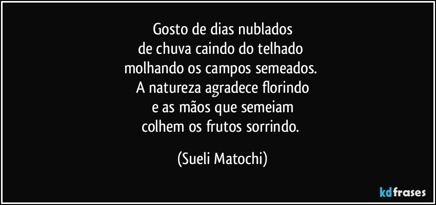 Gosto de dias nublados
de chuva caindo do telhado 
molhando os campos semeados. 
A natureza agradece florindo
e as mãos que semeiam
colhem os frutos sorrindo. (Sueli Matochi)