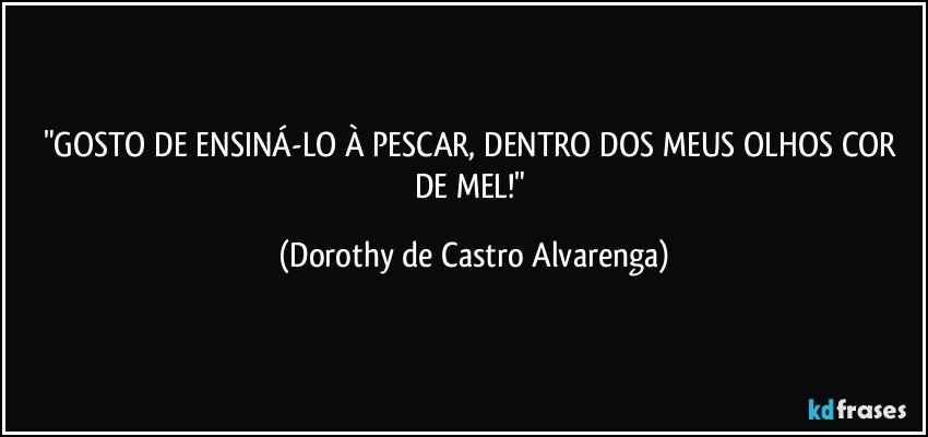 "GOSTO DE ENSINÁ-LO À PESCAR, DENTRO DOS MEUS OLHOS COR DE MEL!" (Dorothy de Castro Alvarenga)