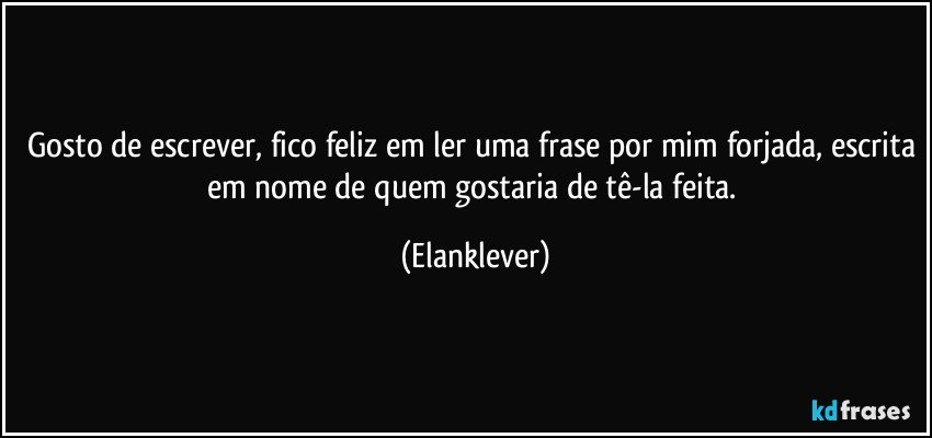 Gosto de escrever, fico feliz em ler uma frase por mim forjada, escrita em nome de quem gostaria de tê-la feita. (Elanklever)