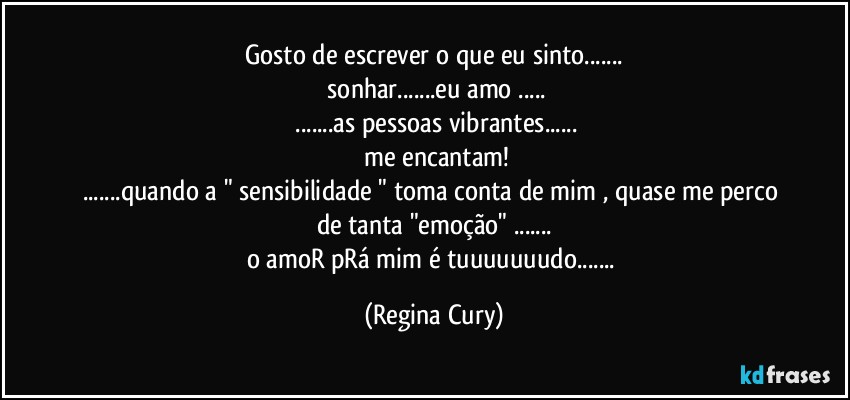 gosto de escrever o que eu sinto...
 sonhar...eu amo ...
 ...as pessoas  vibrantes...
 me encantam!
...quando a " sensibilidade " toma conta de mim , quase me perco de tanta "emoção" ...
o amoR pRá mim é tuuuuuuudo... (Regina Cury)