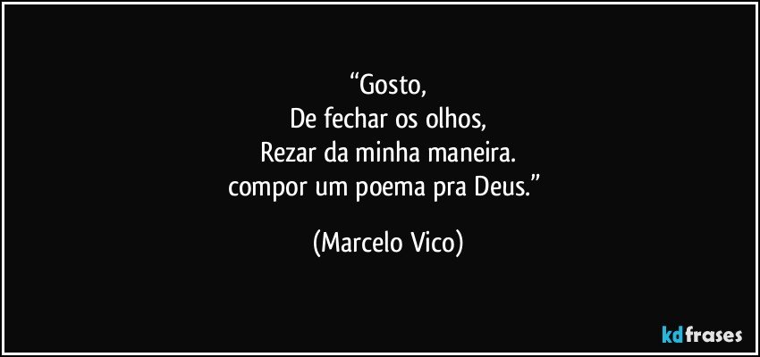 “Gosto,
De fechar os olhos,
Rezar da minha maneira.
compor um poema pra Deus.” (Marcelo Vico)