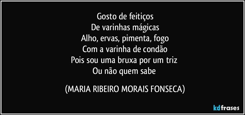 Gosto de feitiços
De varinhas mágicas
Alho, ervas, pimenta, fogo
Com a varinha de condão
Pois sou uma bruxa por um triz 
Ou não quem sabe (MARIA RIBEIRO MORAIS FONSECA)