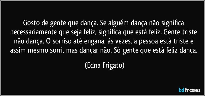 Gosto de gente que dança. Se alguém dança não significa necessariamente que seja feliz, significa que está feliz. Gente triste não dança. O sorriso até engana, às vezes, a pessoa está triste e assim mesmo sorri, mas dançar não. Só gente que está feliz dança. (Edna Frigato)