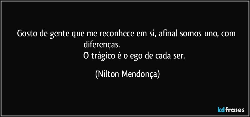 Gosto de gente que me reconhece em si, afinal somos uno, com diferenças.                                                                                                                   O trágico é o ego de cada ser. (Nilton Mendonça)