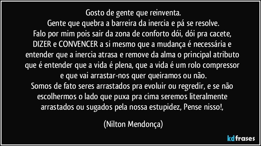 Gosto de gente que reinventa.
Gente que quebra a barreira da inercia e pá se resolve.
Falo por mim pois sair da zona de conforto dói, dói pra cacete, 
DIZER e CONVENCER a si mesmo que a mudança é necessária e entender que a inercia atrasa e remove da alma o principal atributo que é entender que a vida é plena, que a vida é um rolo compressor e que vai arrastar-nos quer queiramos ou não.
Somos de fato seres arrastados pra evoluir ou regredir, e se não escolhermos o lado que puxa pra cima seremos literalmente arrastados ou sugados pela nossa estupidez, Pense nisso!, (Nilton Mendonça)