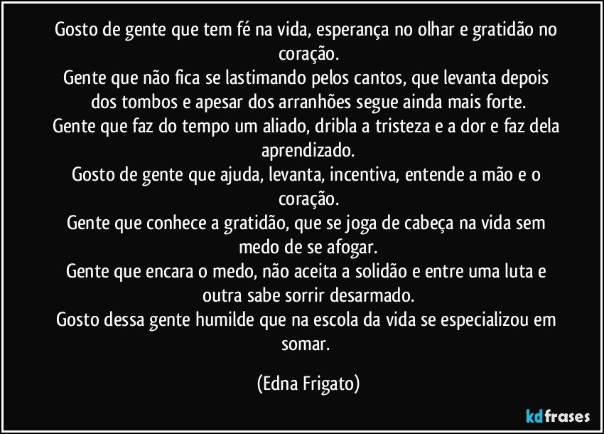 Gosto de gente que tem fé na vida, esperança no olhar e gratidão no coração.
Gente que não fica se lastimando pelos cantos, que levanta depois dos tombos e apesar dos arranhões segue ainda mais forte.
Gente que faz do tempo um aliado, dribla a tristeza e a dor e faz dela aprendizado.
Gosto de gente que ajuda, levanta, incentiva, entende a mão e o coração.
Gente que conhece a gratidão, que se joga de cabeça na vida sem medo de se afogar.
Gente que encara o medo, não aceita a solidão e entre uma luta e outra sabe sorrir desarmado.
Gosto dessa gente humilde que na escola da vida se especializou em somar. (Edna Frigato)