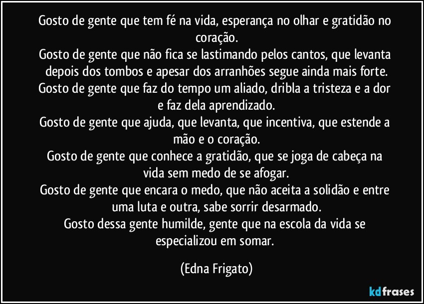 Gosto de gente que tem fé na vida, esperança no olhar e gratidão no coração.
Gosto de gente que não fica se lastimando pelos cantos, que levanta depois dos tombos e apesar dos arranhões segue ainda mais forte.
Gosto de gente que faz do tempo um aliado, dribla a tristeza e a dor e faz dela aprendizado.
Gosto de gente que ajuda, que levanta, que incentiva, que estende a mão e o coração.
Gosto de gente que conhece a gratidão, que se joga de cabeça na vida sem medo de se afogar.
Gosto de gente que encara o medo, que não aceita a solidão e entre uma luta e outra, sabe sorrir desarmado.
Gosto dessa gente humilde, gente que na escola da vida se especializou em somar. (Edna Frigato)