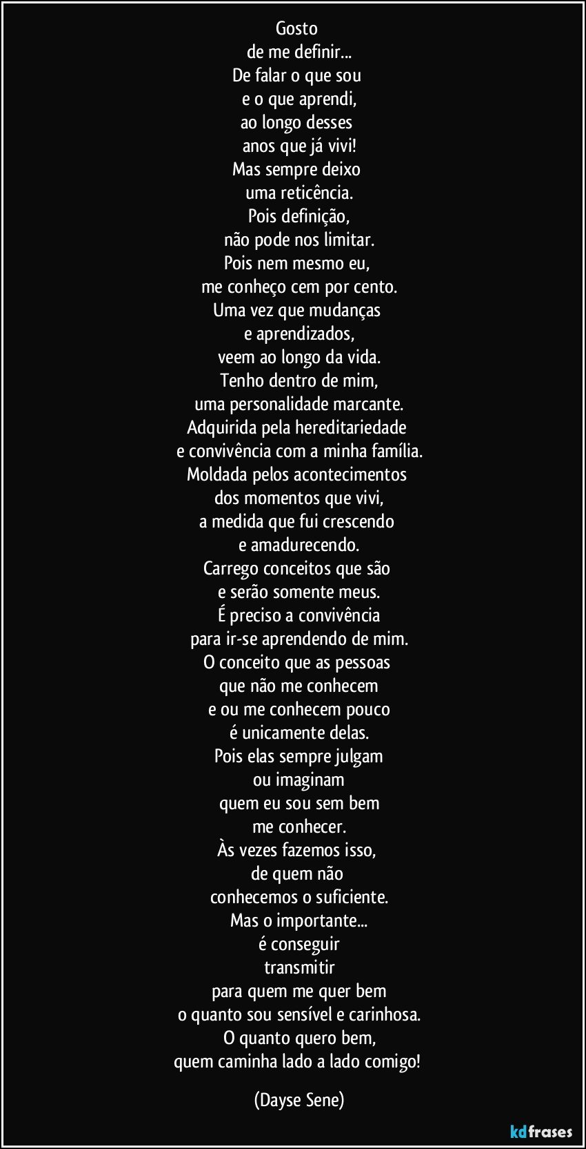 Gosto 
de me definir...
De falar o que sou 
e o que aprendi,
ao longo desses 
anos que já vivi!
Mas sempre deixo 
uma reticência.
Pois definição,
não pode nos limitar.
Pois nem mesmo eu, 
me conheço cem por cento.
Uma vez que mudanças 
e aprendizados,
veem ao longo da vida.
Tenho dentro de mim,
uma personalidade marcante.
Adquirida pela hereditariedade 
e convivência com a minha família.
Moldada pelos acontecimentos 
dos momentos que vivi,
a medida que fui crescendo 
e amadurecendo.
Carrego conceitos que são 
e serão somente meus.
É preciso a convivência
para ir-se aprendendo de mim.
O conceito que as pessoas 
que não me conhecem
e ou me conhecem pouco
é unicamente delas.
Pois elas sempre julgam
ou imaginam
quem eu sou sem bem
me conhecer.
Às vezes fazemos isso, 
de quem não 
conhecemos o suficiente.
Mas o importante...
é conseguir
transmitir
para quem me quer bem
o quanto sou sensível e carinhosa.
O quanto quero bem,
quem caminha lado a lado comigo! (Dayse Sene)