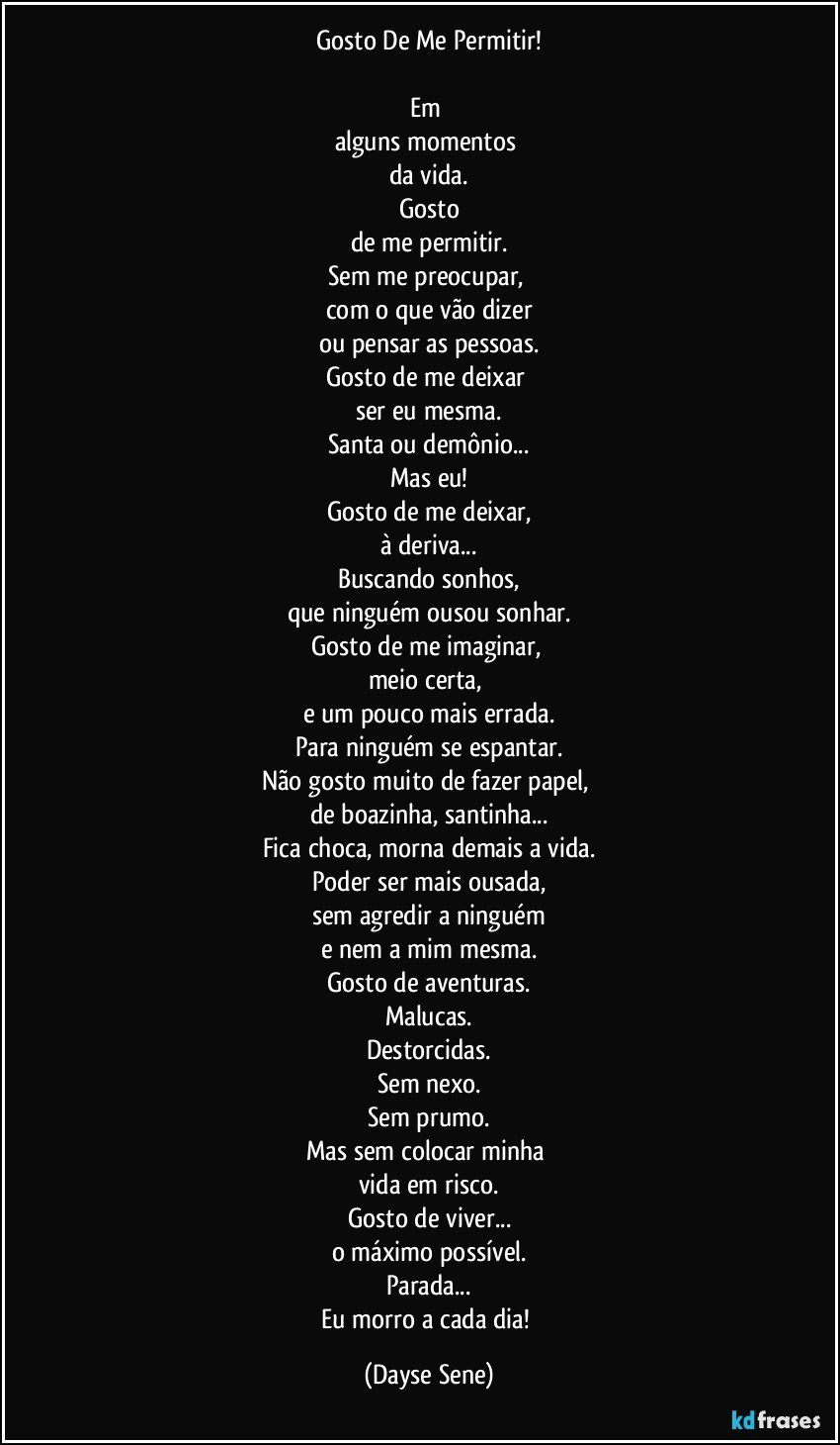 Gosto De Me Permitir!

Em 
alguns momentos 
da vida.
Gosto
de me permitir.
Sem me preocupar, 
com o que vão dizer
ou pensar as pessoas.
Gosto de me deixar 
ser eu mesma.
Santa ou demônio...
Mas eu!
Gosto de me deixar,
à deriva...
Buscando sonhos,
que ninguém ousou sonhar.
Gosto de me imaginar, 
meio certa, 
e um pouco mais errada.
Para ninguém se espantar.
Não gosto muito de fazer papel, 
de boazinha, santinha...
Fica choca, morna demais a vida.
Poder ser mais ousada,
sem agredir a ninguém
e nem a mim mesma.
Gosto de aventuras.
Malucas.
Destorcidas.
Sem nexo.
Sem prumo.
Mas sem colocar minha 
vida em risco.
Gosto de viver...
o máximo possível.
Parada...
Eu morro a cada dia! (Dayse Sene)