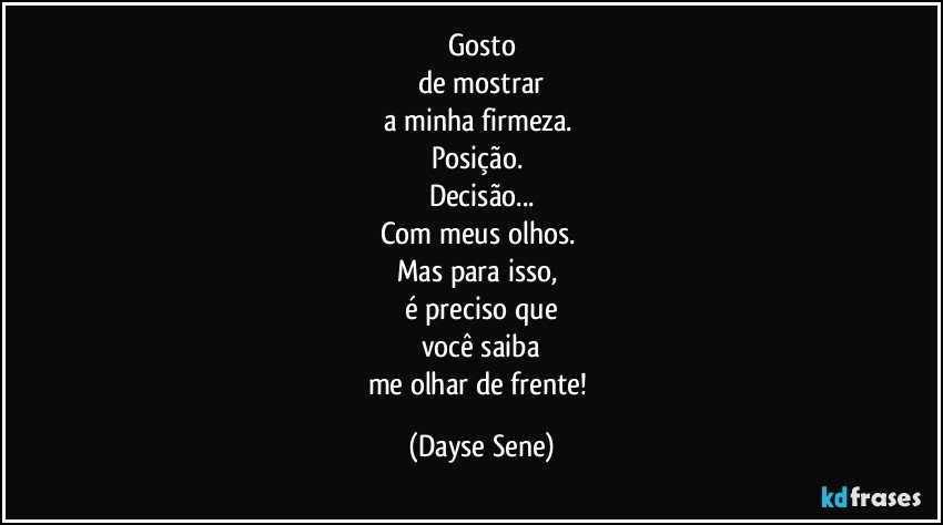 Gosto
de mostrar
a minha firmeza. 
Posição. 
Decisão...
Com meus olhos. 
Mas para isso, 
é preciso que
você saiba
me olhar de frente! (Dayse Sene)