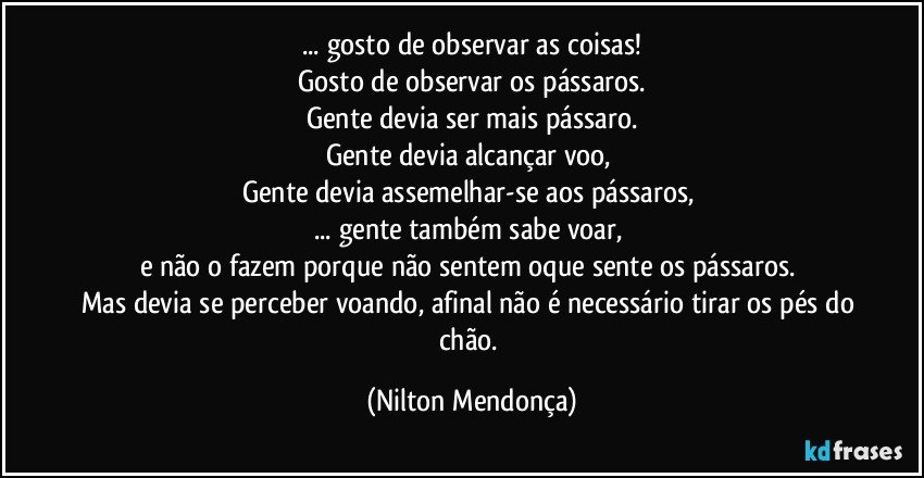 ... gosto de observar as coisas!
Gosto de observar os pássaros.
Gente devia ser mais pássaro.
Gente devia alcançar voo, 
Gente devia assemelhar-se aos pássaros, 
... gente também sabe voar, 
e não o fazem porque não sentem oque sente os pássaros. 
Mas devia se perceber voando, afinal não é necessário tirar os pés do chão. (Nilton Mendonça)