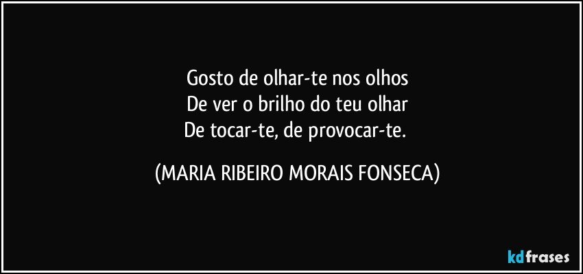 Gosto de olhar-te nos olhos
De ver o brilho do teu olhar
De tocar-te, de provocar-te. (MARIA RIBEIRO MORAIS FONSECA)