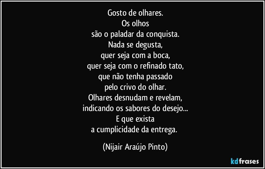 Gosto de olhares.
Os olhos
são o paladar da conquista.
Nada se degusta,
quer seja com a boca,
quer seja com o refinado tato,
que não tenha passado
pelo crivo do olhar.
Olhares desnudam e revelam,
indicando os sabores do desejo...
E que exista
a cumplicidade da entrega. (Nijair Araújo Pinto)