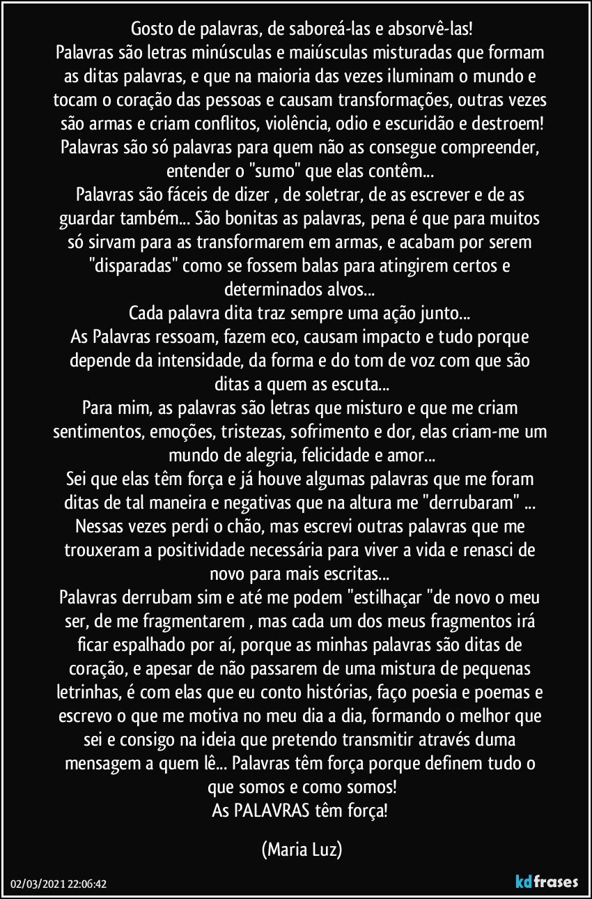 Gosto de palavras, de saboreá-las e absorvê-las!
Palavras são letras minúsculas e maiúsculas misturadas que formam as ditas palavras, e que na maioria das vezes iluminam o mundo e tocam o  coração das pessoas e causam transformações, outras vezes são armas e criam conflitos, violência, odio e escuridão e destroem!
Palavras são só palavras  para quem não as consegue compreender, entender o "sumo" que elas contêm... 
Palavras  são fáceis de dizer , de soletrar, de as escrever e de as guardar também... São bonitas as palavras, pena é que para muitos só sirvam para as transformarem em armas, e acabam por serem "disparadas" como se fossem balas para atingirem certos e determinados alvos... 
Cada palavra dita traz sempre uma ação junto...  
As Palavras ressoam, fazem eco, causam impacto e tudo porque  depende da intensidade, da forma e do tom de voz com que são ditas a quem as escuta...
Para mim, as palavras são letras que misturo e que me criam sentimentos, emoções, tristezas, sofrimento e dor, elas criam-me um mundo de alegria, felicidade e amor...
Sei que elas têm força e já houve algumas palavras que me foram ditas de tal maneira e negativas que na altura me "derrubaram" ... Nessas vezes perdi o chão, mas escrevi outras palavras que me trouxeram a positividade necessária para viver a vida e renasci de novo para mais escritas... 
Palavras derrubam sim e até me podem "estilhaçar "de novo o meu ser, de me fragmentarem , mas cada um dos meus fragmentos irá ficar espalhado por aí, porque as minhas palavras são ditas de coração, e apesar de não passarem de uma mistura de pequenas letrinhas, é com elas que eu conto histórias, faço poesia e poemas e escrevo o que me motiva no meu dia a dia, formando o melhor que sei e consigo na ideia que pretendo transmitir através duma mensagem a quem lê... Palavras têm força porque definem tudo o que somos e como somos!
As PALAVRAS têm força! (Maria Luz)