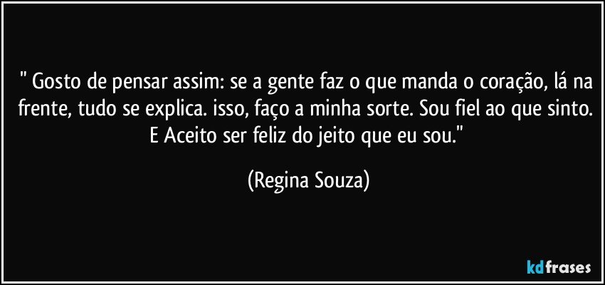 " Gosto de pensar assim: se a gente faz o que manda o coração, lá na frente, tudo se explica. isso, faço a minha sorte. Sou fiel ao que sinto. E Aceito ser feliz do jeito que eu sou." (Regina Souza)