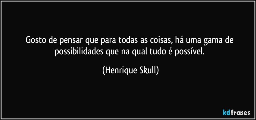 Gosto de pensar que para todas as coisas, há uma gama de possibilidades que na qual tudo é possível. (Henrique Skull)