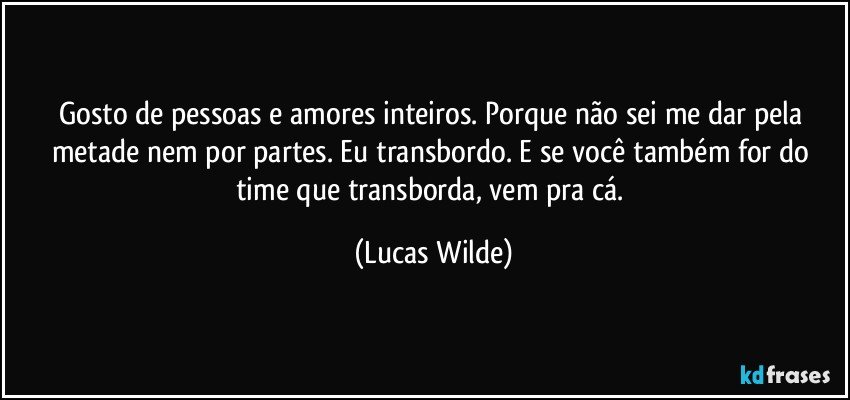 Gosto de pessoas e amores inteiros. Porque não sei me dar pela metade nem por partes. Eu transbordo. E se você também for do time que transborda, vem pra cá. (Lucas Wilde)