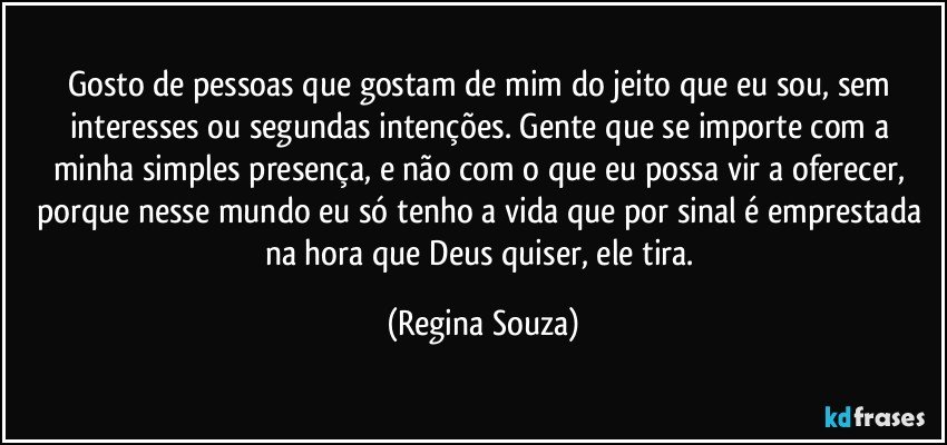 Gosto de pessoas que gostam de mim do jeito que eu sou, sem interesses ou segundas intenções. Gente que se importe com a minha simples presença, e não com o que eu possa vir a oferecer, porque nesse mundo eu só tenho a vida que por sinal é emprestada na hora que Deus quiser, ele tira. (Regina Souza)