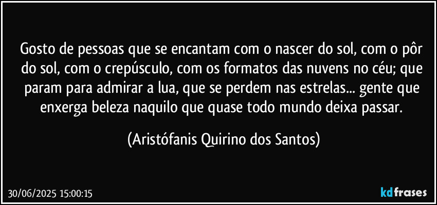 Gosto de pessoas que se encantam com o nascer do sol, com o pôr do sol, com o crepúsculo, com os formatos das nuvens no céu; que param para admirar a lua, que se perdem nas estrelas... gente que enxerga beleza naquilo que quase todo mundo deixa passar. (Aristófanis Quirino dos Santos)
