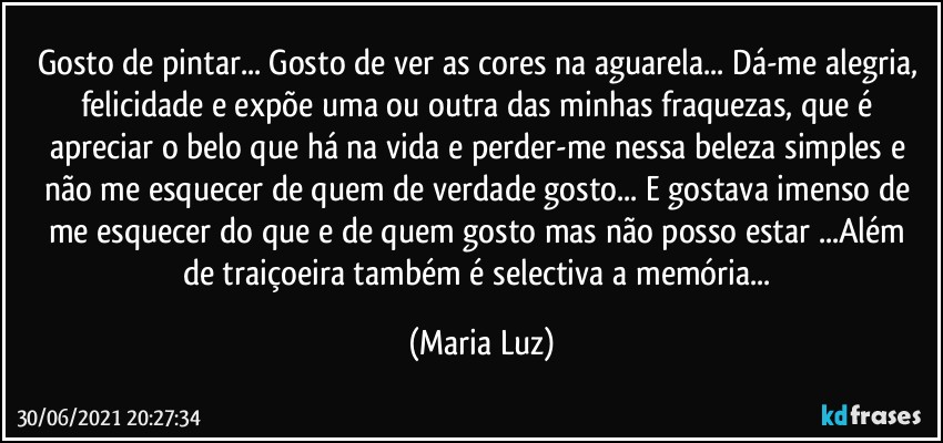 Gosto de pintar... Gosto de ver as cores na aguarela... Dá-me alegria, felicidade e expõe uma ou outra das minhas fraquezas, que é apreciar o belo que há na vida e perder-me nessa beleza simples e não me esquecer de quem de verdade gosto... E gostava imenso de me esquecer do que e de quem  gosto mas não posso estar ...Além de traiçoeira também é selectiva a memória... (Maria Luz)