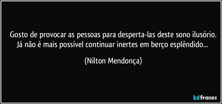 ⁠Gosto de provocar as pessoas para desperta-las deste sono ilusório. Já não é mais possível continuar inertes em berço esplêndido... (Nilton Mendonça)