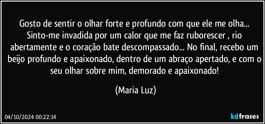 Gosto de sentir o olhar forte e profundo com que ele me olha... Sinto-me invadida por um calor que me faz ruborescer , rio abertamente e o coração bate descompassado... No final, recebo um beijo profundo e apaixonado, dentro de um abraço apertado, e com o seu olhar sobre mim, demorado e apaixonado! (Maria Luz)