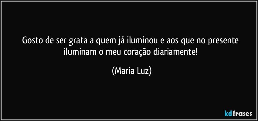 Gosto de ser grata a quem já iluminou e aos que no presente iluminam o meu coração diariamente! (Maria Luz)