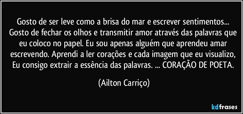 Gosto de ser leve como a brisa do mar e escrever sentimentos... Gosto de fechar os olhos e transmitir amor através das palavras que eu coloco no papel. Eu sou apenas alguém que aprendeu amar escrevendo. Aprendi a ler corações e cada imagem que eu visualizo, Eu consigo extrair a essência das palavras. ... CORAÇÃO DE POETA. (Ailton Carriço)