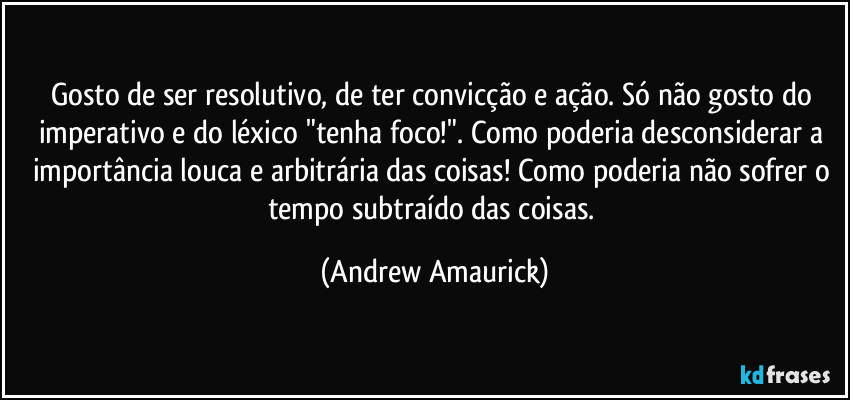 Gosto de ser resolutivo, de ter convicção e ação. Só não gosto do imperativo e do léxico "tenha foco!". Como poderia desconsiderar a importância louca e arbitrária das coisas! Como poderia não sofrer o tempo subtraído das coisas. (Andrew Amaurick)