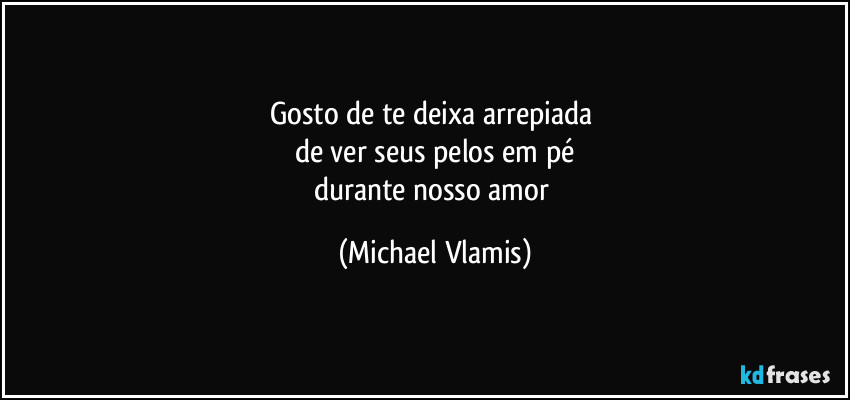 Gosto de te deixa arrepiada 
de ver seus pelos em pé
durante nosso amor (Michael Vlamis)