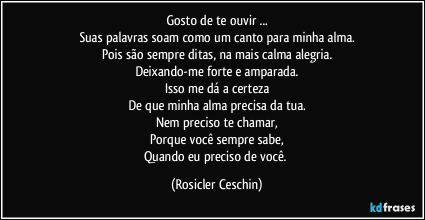 Gosto de te ouvir ...
Suas palavras soam como um canto para minha alma.
Pois são sempre ditas, na mais calma alegria.
Deixando-me forte e amparada.
Isso me dá a certeza
De que minha alma precisa da tua.
Nem preciso te chamar,
Porque você sempre sabe,
Quando eu preciso de você. (Rosicler Ceschin)