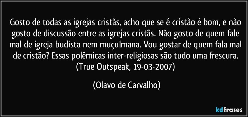 Gosto de todas as igrejas cristãs, acho que se é cristão é bom, e não gosto de discussão entre as igrejas cristãs. Não gosto de quem fale mal de igreja budista nem muçulmana. Vou gostar de quem fala mal de cristão? Essas polêmicas inter-religiosas são tudo uma frescura. (True Outspeak, 19-03-2007) (Olavo de Carvalho)